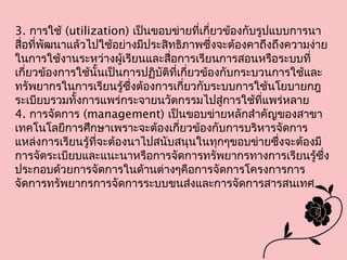 3. การใช้ (utilization) เป็นขอบข่ายที่เกี่ยวข้องกับรูปแบบการนา
สื่อที่พัฒนาแล้วไปใช้อย่างมีประสิทธิภาพซึ่งจะต้องคาถึงถึงความง่าย
ในการใช้งานระหว่างผู้เรียนและสื่อการเรียนการสอนหรือระบบที่
เกี่ยวข้องการใช้นั้นเป็นการปฏิบัติที่เกี่ยวข้องกับกระบวนการใช้และ
ทรัพยากรในการเรียนรู้ซึ่งต้องการเกี่ยวกับระบบการใช้นโยบายกฎ
ระเบียบรวมทั้งการแพร่กระจายนวัตกรรมไปสู่การใช้ที่แพร่หลาย
4. การจัดการ (management) เป็นขอบข่ายหลักสำาคัญของสาขา
เทคโนโลยีการศึกษาเพราะจะต้องเกี่ยวข้องกับการบริหารจัดการ
แหล่งการเรียนรู้ที่จะต้องนาไปสนับสนุนในทุกๆขอบข่ายซึ่งจะต้องมี
การจัดระเบียบและแนะนาหรือการจัดการทรัพยากรทางการเรียนรู้ซึ่ง
ประกอบด้วยการจัดการในด้านต่างๆคือการจัดการโครงการการ
จัดการทรัพยากรการจัดการระบบขนส่งและการจัดการสารสนเทศ
 