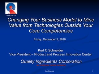 Quality Ingredients Corporation an employee owned company Changing Your Business Model to Mine Value from Technologies Outside Your Core Competencies Confidential www.QIC.us Kurt C Schneider Vice President – Product and Process Innovation Center Friday, December 9, 2010 