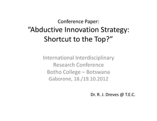 Conference Paper:
“Abductive Innovation Strategy:
    Shortcut to the Top?”

    International Interdisciplinary 
        Research Conference
      Botho College – Botswana
      Gaborone, 18./19.10.2012

                         Dr. R. J. Dreves @ T.E.C.
 