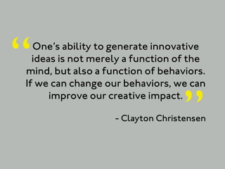 “ One’s ability to generate innovative
  ideas is not merely a function of the
mind, but also a function of behaviors.
If we can change our behaviors, we can


                                  ”
      improve our creative impact.

                   - Clayton Christensen
 