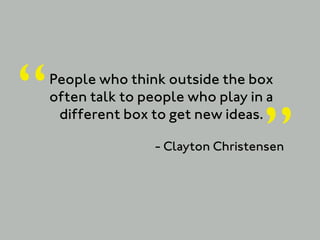 “   People who think outside the box
    often talk to people who play in a


                                     ”
     different box to get new ideas.

                    - Clayton Christensen
 