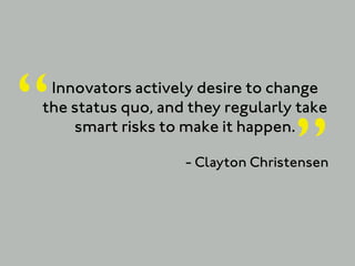 “Innovators actively desire to change
the status quo, and they regularly take


                                   ”
    smart risks to make it happen.

                   - Clayton Christensen
 