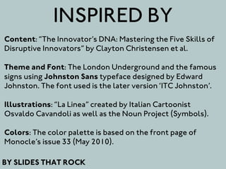 INSPIRED BY
Content: “The Innovator’s DNA: Mastering the Five Skills of
Disruptive Innovators” by Clayton Christensen et al.

Theme and Font: The London Underground and the famous
signs using Johnston Sans typeface designed by Edward
Johnston. The font used is the later version ‘ITC Johnston’.

Illustrations: “La Linea” created by Italian Cartoonist
Osvaldo Cavandoli as well as the Noun Project (Symbols).

Colors: The color palette is based on the front page of
Monocle’s issue 33 (May 2010).

BY SLIDES THAT ROCK
 