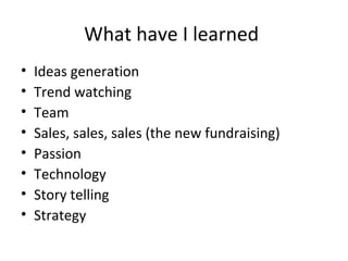 What have I learned
•   Ideas generation
•   Trend watching
•   Team
•   Sales, sales, sales (the new fundraising)
•   Passion
•   Technology
•   Story telling
•   Strategy
 