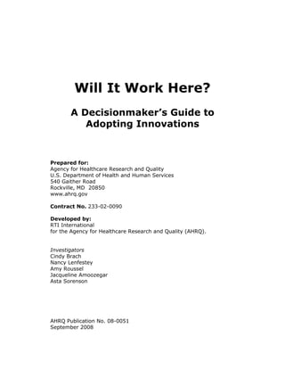 Will It Work Here?
A Decisionmaker’s Guide to
Adopting Innovations
Prepared for:
Agency for Healthcare Research and Quality
U.S. Department of Health and Human Services
540 Gaither Road
Rockville, MD 20850
www.ahrq.gov
Contract No. 233-02-0090
Developed by:
RTI International
for the Agency for Healthcare Research and Quality (AHRQ).
Investigators
Cindy Brach
Nancy Lenfestey
Amy Roussel
Jacqueline Amoozegar
Asta Sorenson
AHRQ Publication No. 08-0051
September 2008
 
