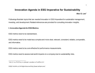 1
©2021 TechIPm,LLC All RightsReservedhttp://www.techipm.com/
Innovation Agenda in ESG Imperative for Sustainability
Alex G. Lee1
Followings illustrate topics that are needed innovation in ESG Imperative for sustainable management,
investing, and development. Related references are provided for consulting innovation insights.
I. InnovationAgenda for ESG Metrics
ESG metrics need to be standardized.
ESG metrics need to be made less complexand more clear, relevant, consistent, reliable, comparable,
and informative.
ESG metrics need to be cost-effective for performance measurements.
ESG metrics need to assess real-world impacts on a company due to sustainability risks.
1
Alex G. Lee, Ph.D Esq. is a principal consultant at TechIPm,LLC.
 