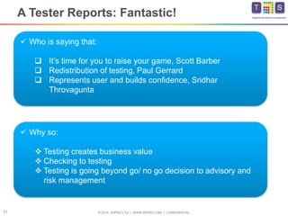 © 2014 WIPRO LTD | WWW.WIPRO.COM | CONFIDENTIAL21
Insights.Assurance.Leadership
A Tester Reports: Fantastic!
 Who is saying that:
 It’s time for you to raise your game, Scott Barber
 Redistribution of testing, Paul Gerrard
 Represents user and builds confidence, Sridhar
Throvagunta
 Why so:
 Testing creates business value
 Checking to testing
 Testing is going beyond go/ no go decision to advisory and
risk management
 