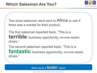 © 2014 WIPRO LTD | WWW.WIPRO.COM | CONFIDENTIAL6
Insights.Assurance.Leadership
Two shoe salesmen were sent to Africa to see if
there was a market for their product.
Which Salesman Are You?
The first salesman reported back, “This is a
terrible business opportunity, no-one wears
shoes.”
The second salesman reported back, “This is a
fantastic business opportunity, no-one wears
shoes.”
What would a tester report!
 