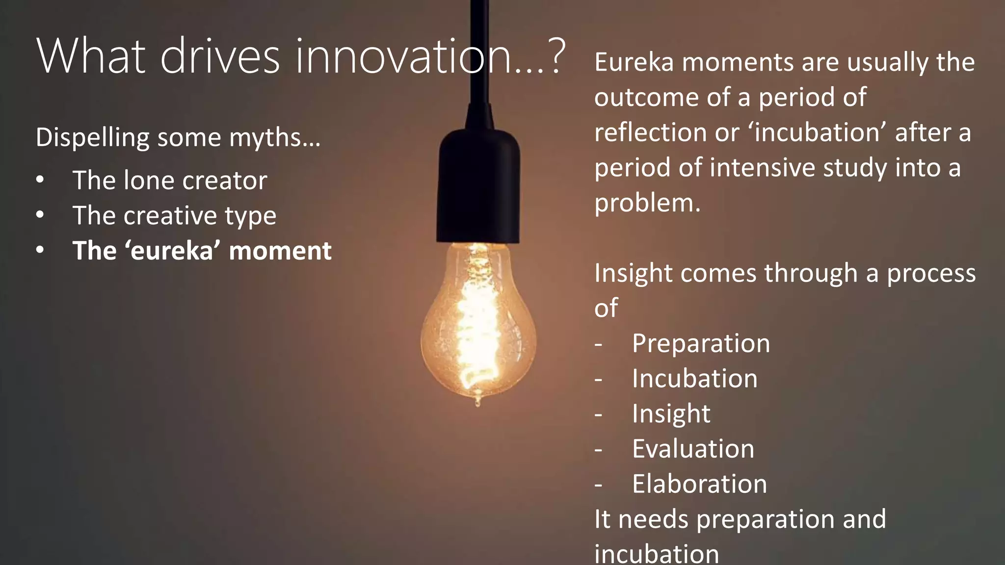 What drives innovation…?
Dispelling some myths…
• The lone creator
• The creative type
• The ‘eureka’ moment
Eureka moments are usually the
outcome of a period of
reflection or ‘incubation’ after a
period of intensive study into a
problem.
Insight comes through a process
of
- Preparation
- Incubation
- Insight
- Evaluation
- Elaboration
It needs preparation and
incubation
 