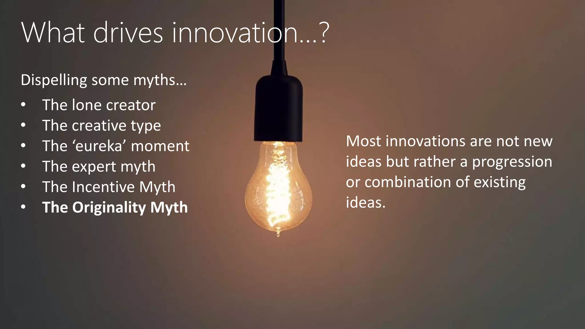 What drives innovation…?
Dispelling some myths…
• The lone creator
• The creative type
• The ‘eureka’ moment
• The expert myth
• The Incentive Myth
• The Originality Myth
Most innovations are not new
ideas but rather a progression
or combination of existing
ideas.
 