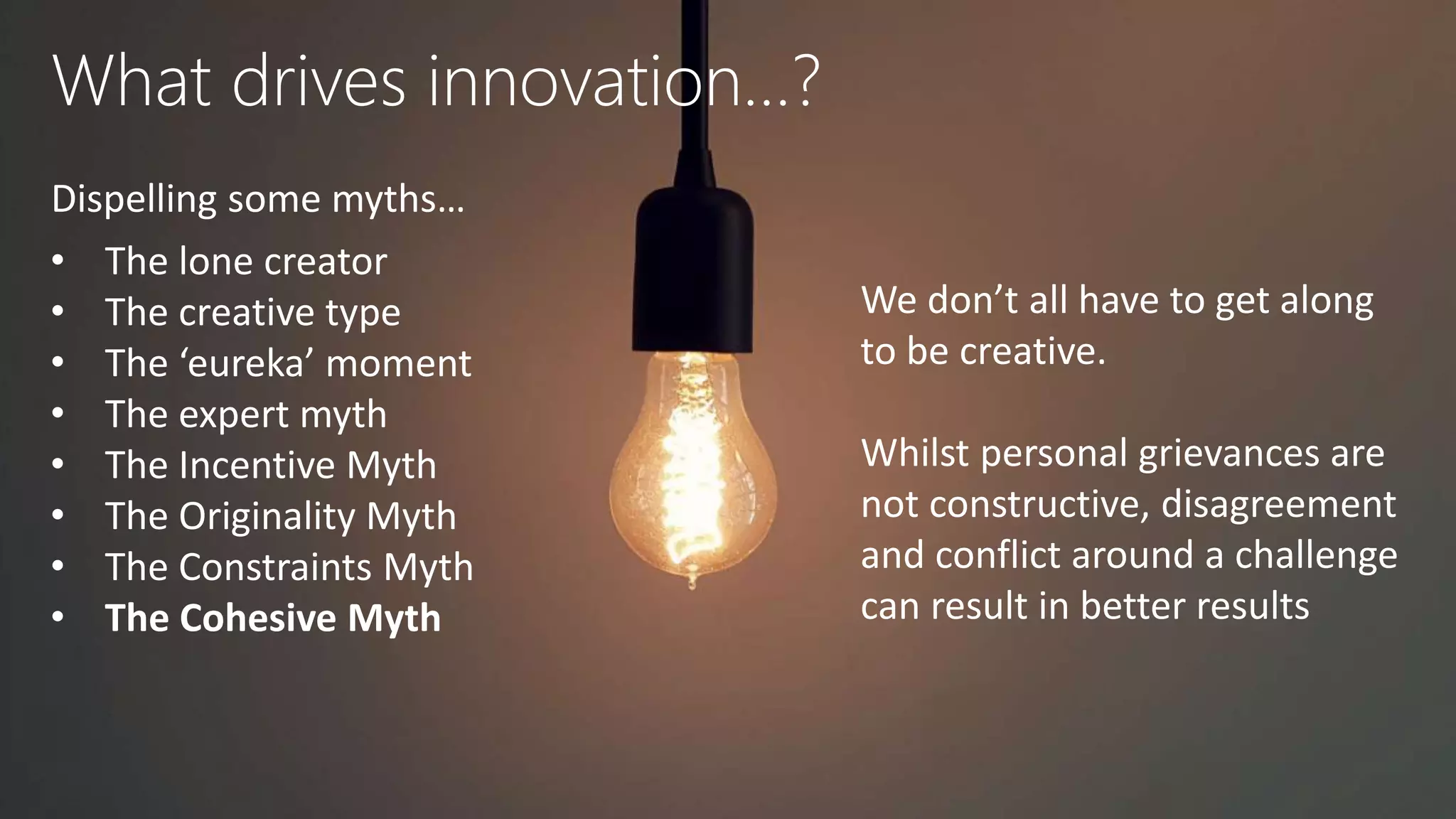 What drives innovation…?
Dispelling some myths…
• The lone creator
• The creative type
• The ‘eureka’ moment
• The expert myth
• The Incentive Myth
• The Originality Myth
• The Constraints Myth
• The Cohesive Myth
We don’t all have to get along
to be creative.
Whilst personal grievances are
not constructive, disagreement
and conflict around a challenge
can result in better results
 