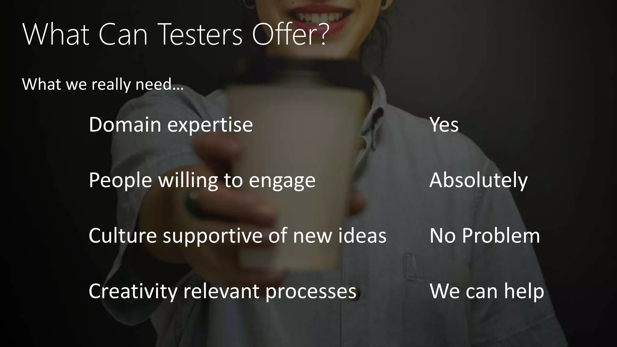 What Can Testers Offer?
Domain expertise
People willing to engage
Culture supportive of new ideas
Creativity relevant processes
What we really need…
Yes
Absolutely
No Problem
We can help
 