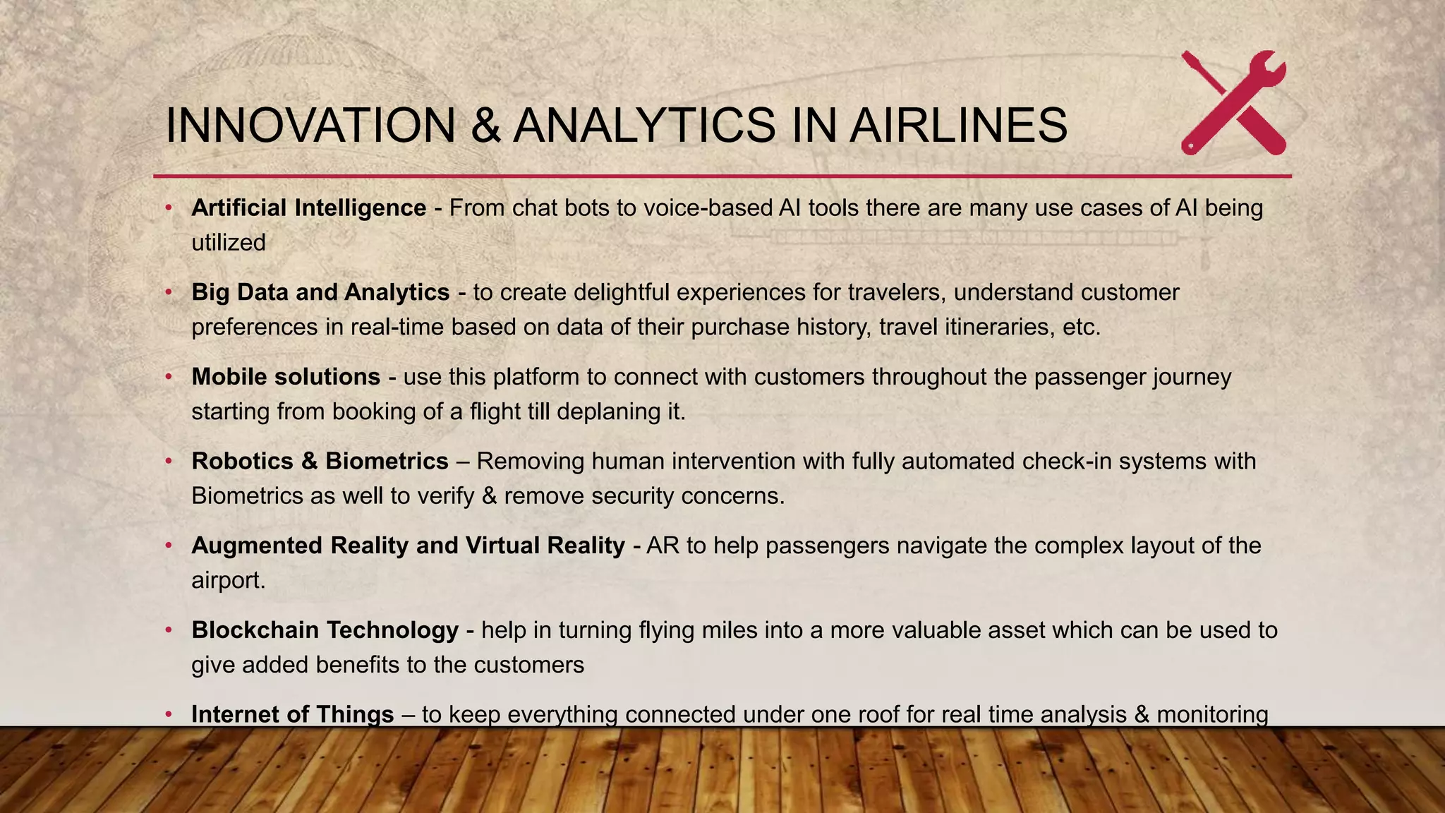 INNOVATION & ANALYTICS IN AIRLINES
• Artificial Intelligence - From chat bots to voice-based AI tools there are many use cases of AI being
utilized
• Big Data and Analytics - to create delightful experiences for travelers, understand customer
preferences in real-time based on data of their purchase history, travel itineraries, etc.
• Mobile solutions - use this platform to connect with customers throughout the passenger journey
starting from booking of a flight till deplaning it.
• Robotics & Biometrics – Removing human intervention with fully automated check-in systems with
Biometrics as well to verify & remove security concerns.
• Augmented Reality and Virtual Reality - AR to help passengers navigate the complex layout of the
airport.
• Blockchain Technology - help in turning flying miles into a more valuable asset which can be used to
give added benefits to the customers
• Internet of Things – to keep everything connected under one roof for real time analysis & monitoring
 