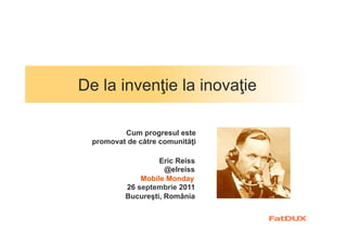 De la invenţie la inovaţie

          Cum progresul este
  promovat de către comunităţi

                   Eric Reiss
                     @elreiss
              Mobile Monday
          26 septembrie 2011
          Bucureşti, România
 