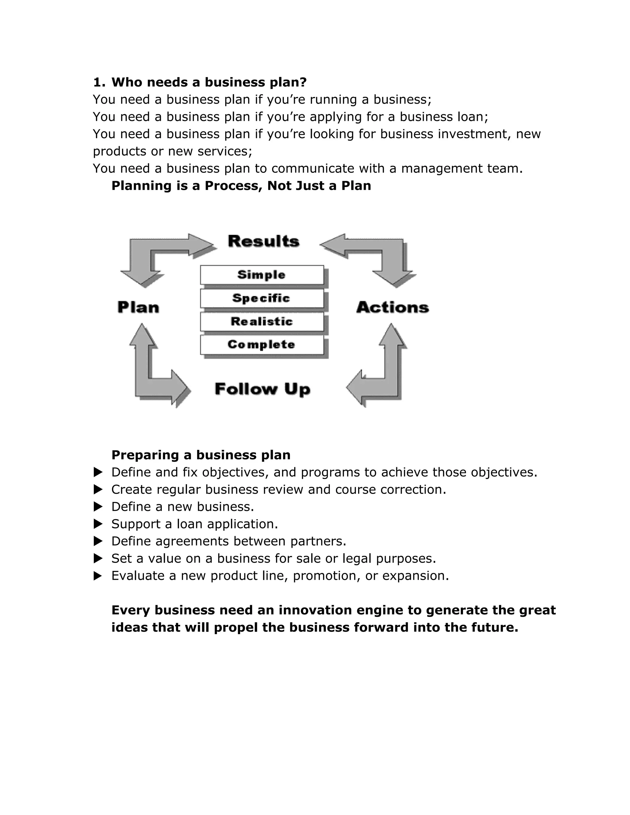 1. Who needs a business plan?
You need a business plan if you’re running a business;
You need a business plan if you’re applying for a business loan;
You need a business plan if you’re looking for business investment, new
products or new services;
You need a business plan to communicate with a management team.
   Planning is a Process, Not Just a Plan




    Preparing a business plan
   Define and fix objectives, and programs to achieve those objectives.
   Create regular business review and course correction.
   Define a new business.
   Support a loan application.
   Define agreements between partners.
   Set a value on a business for sale or legal purposes.
   Evaluate a new product line, promotion, or expansion.

    Every business need an innovation engine to generate the great
    ideas that will propel the business forward into the future.
 