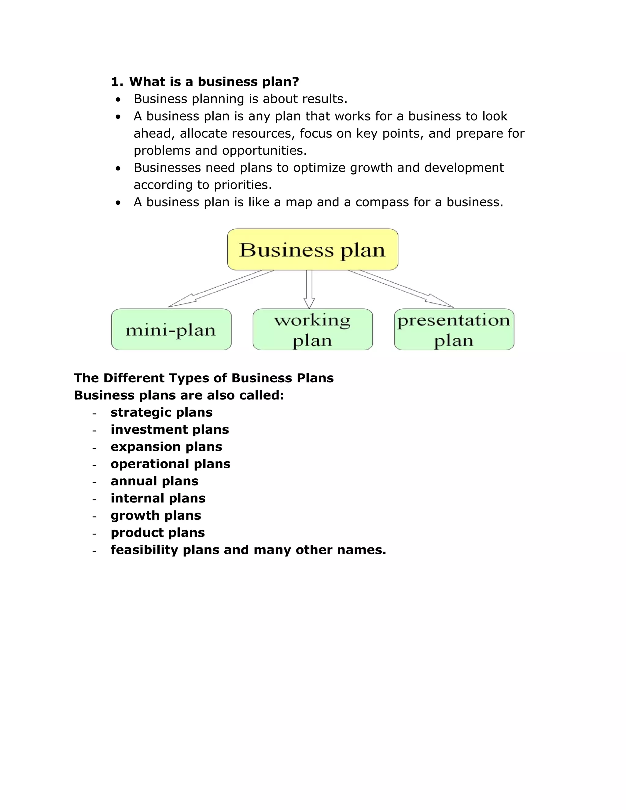 1. What is a business plan?
      • Business planning is about results.
      • A business plan is any plan that works for a business to look
        ahead, allocate resources, focus on key points, and prepare for
        problems and opportunities.
      • Businesses need plans to optimize growth and development
        according to priorities.
      • A business plan is like a map and a compass for a business.




The Different Types of Business Plans
Business plans are also called:
  - strategic plans
  - investment plans
  - expansion plans
  - operational plans
  - annual plans
  - internal plans
  - growth plans
  - product plans
  - feasibility plans and many other names.
 