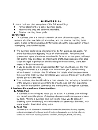BUSINESS PLAN
 A typical business plan comprises of the following things
       Formal statement of a set of business goals.
       Reasons why they are believed attainable.
       Plan for reaching those goals.
DEFINITION
      A business plan is a formal statement of a set of business goals, the
   reasons why they are believed attainable, and the plan for reaching those
   goals. It also contain background information about the organization or team
   attempting to reach those goals.

    The business goals being attempted may be for- profit or non-profit. For-
      profit business plans typically focus on financial goals. Non-profit and
      government agency business plans tend to focus on service goals, although
      non-profits may also focus on maximizing profit. Business plans may also
      target changes in perception and branding by the customer, client, tax-
      payer, or larger community.
    If you do decide to seek a business loan for your small business, the first
      thing you will need is a business plan. You will not get outside funding
      without a good business plan. It will give the people who loan you money
      the assurance that you have considered your venture thoroughly and will be
      able to pay back the loan.
    Your business plan should include a brief introduction, including a description
      of the service or product you intend to provide. Also tell what experience
      you have in the world of commerce and in this particular type of business.
A business Plan performs three functions
   1. Action Plan
      A business plan can help to move you to action. A business plan will help
      you to pull apart the pieces of starting a business and examine each piece
      by itself. Writing a business plan can help to move you to action by
      breaking down a seemingly insurmountable task (starting a business) into
      many smaller, less intimidating tasks.
   2. Road Map
      A business plan can also serve to help others to understand your vision, including suppliers,
      customers, employees, friends, and family. A business plan can also serve to help others to
      understand your vision, including suppliers, customers, employees, friends, and family.
 