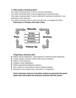 1. Who needs a business plan?
You need a business plan if you’re running a business;
You need a business plan if you’re applying for a business loan;
You need a business plan if you’re looking for business investment, new
products or new services;
You need a business plan to communicate with a management team.
   Planning is a Process, Not Just a Plan




    Preparing a business plan
   Define and fix objectives, and programs to achieve those objectives.
   Create regular business review and course correction.
   Define a new business.
   Support a loan application.
   Define agreements between partners.
   Set a value on a business for sale or legal purposes.
   Evaluate a new product line, promotion, or expansion.

    Every business need an innovation engine to generate the great
    ideas that will propel the business forward into the future.
 