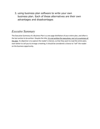 3. using business plan software to write your own
       business plan. Each of these alternatives are their own
       advantages and disadvantages




Executive Summary
The Executive Summary of a Business Plan is a one-page distillation of your entire plan, and often is
the last section to be written. Despite the title, it is not written for executives, nor is it a summary of
the plan. Its objective is to capture the reader’s interest, so that they want to read the entire plan;
even better to call you to arrange a meeting. It should be considered a chance to “sell” the reader
on the business opportunity.
 