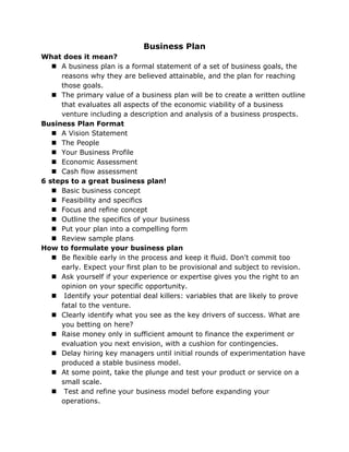 Business Plan
What does it mean?
    A business plan is a formal statement of a set of business goals, the
     reasons why they are believed attainable, and the plan for reaching
     those goals.
    The primary value of a business plan will be to create a written outline
     that evaluates all aspects of the economic viability of a business
     venture including a description and analysis of a business prospects.
Business Plan Format
    A Vision Statement
    The People
    Your Business Profile
    Economic Assessment
    Cash flow assessment
6 steps to a great business plan!
    Basic business concept
    Feasibility and specifics
    Focus and refine concept
    Outline the specifics of your business
    Put your plan into a compelling form
    Review sample plans
How to formulate your business plan
    Be flexible early in the process and keep it fluid. Don't commit too
     early. Expect your first plan to be provisional and subject to revision.
    Ask yourself if your experience or expertise gives you the right to an
     opinion on your specific opportunity.
    Identify your potential deal killers: variables that are likely to prove
     fatal to the venture.
    Clearly identify what you see as the key drivers of success. What are
     you betting on here?
    Raise money only in sufficient amount to finance the experiment or
     evaluation you next envision, with a cushion for contingencies.
    Delay hiring key managers until initial rounds of experimentation have
     produced a stable business model.
    At some point, take the plunge and test your product or service on a
     small scale.
    Test and refine your business model before expanding your
     operations.
 