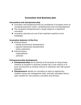 Innovation And Business plan

Innovations and entrepreneurship
   Innovation and entrepreneurship are considered in European Union as
     increasing economics vector, competitiveness and rural development.
   The successful entrepreneurial is usually based on a significant
     innovation.
   Innovation activities are one of the important reactions to the
     challenges.

Innovation behavior of the firm
   External factors
     - market environment characteristics
     - regional institutional characteristics
      - policy institutions
   Internal factors
      - organizational
      - personal

Entrepreneurship development
   Entrepreneurship can be defined as the process of using private
     initiative to transform a business concept into a new venture or to
     grow and diversify an existing venture or enterprise with high growth
     potential.
   Entrepreneurs identify an innovation to seize an opportunity,
     mobilize money and management skills, and take calculated risks to
     open markets for new products, processes and services.
 