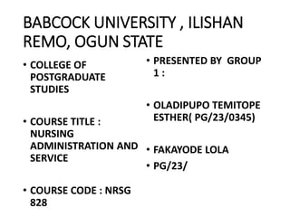 BABCOCK UNIVERSITY , ILISHAN
REMO, OGUN STATE
• COLLEGE OF
POSTGRADUATE
STUDIES
• COURSE TITLE :
NURSING
ADMINISTRATION AND
SERVICE
• COURSE CODE : NRSG
828
• PRESENTED BY GROUP
1 :
• OLADIPUPO TEMITOPE
ESTHER( PG/23/0345)
• FAKAYODE LOLA
• PG/23/
 
