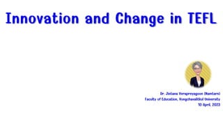 Innovation and Change in TEFL
Dr. Jintana Verapreyagoon (Namtarn)
Faculty of Education, Vongchavalitkul University
10 April, 2023
 