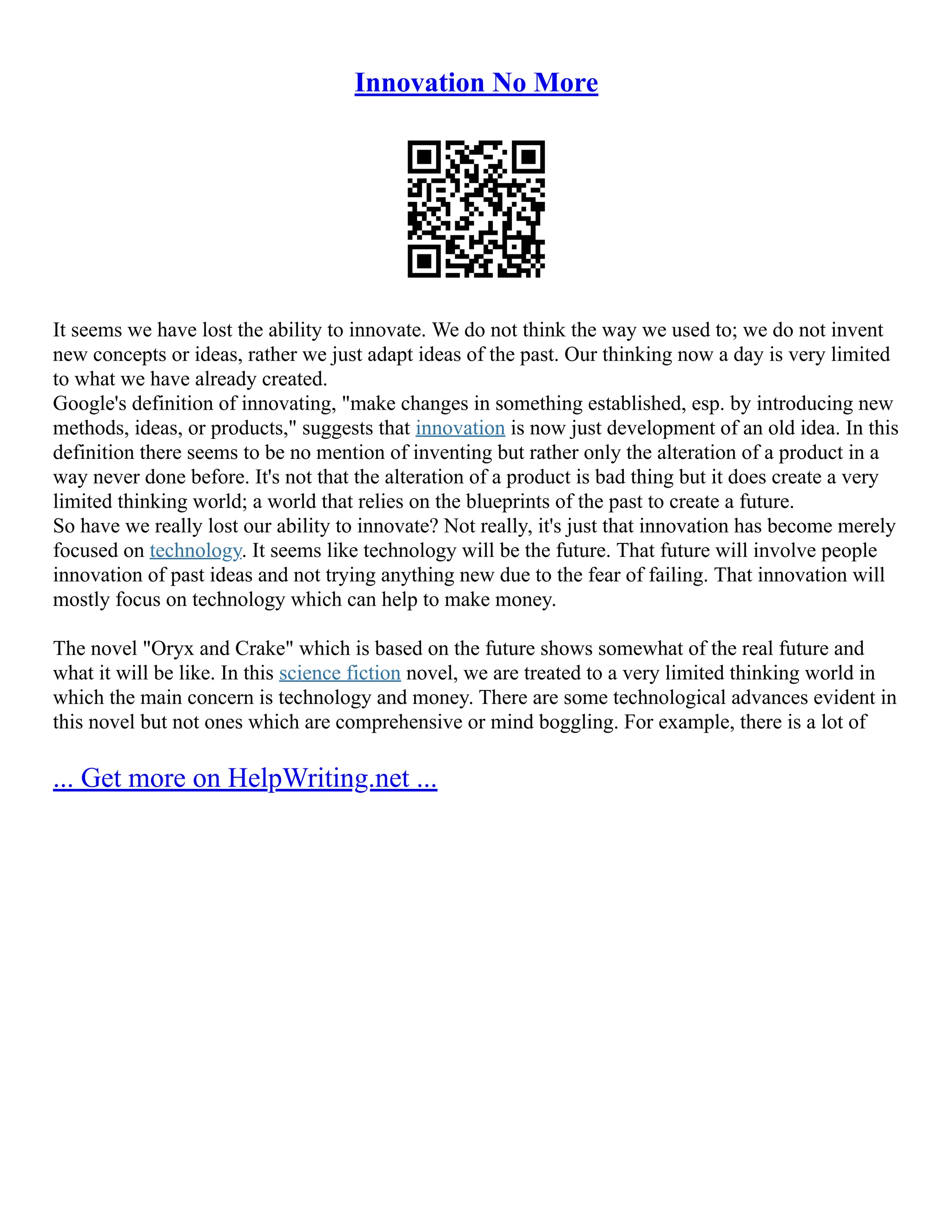 Innovation No More
It seems we have lost the ability to innovate. We do not think the way we used to; we do not invent
new concepts or ideas, rather we just adapt ideas of the past. Our thinking now a day is very limited
to what we have already created.
Google's definition of innovating, "make changes in something established, esp. by introducing new
methods, ideas, or products," suggests that innovation is now just development of an old idea. In this
definition there seems to be no mention of inventing but rather only the alteration of a product in a
way never done before. It's not that the alteration of a product is bad thing but it does create a very
limited thinking world; a world that relies on the blueprints of the past to create a future.
So have we really lost our ability to innovate? Not really, it's just that innovation has become merely
focused on technology. It seems like technology will be the future. That future will involve people
innovation of past ideas and not trying anything new due to the fear of failing. That innovation will
mostly focus on technology which can help to make money.
The novel "Oryx and Crake" which is based on the future shows somewhat of the real future and
what it will be like. In this science fiction novel, we are treated to a very limited thinking world in
which the main concern is technology and money. There are some technological advances evident in
this novel but not ones which are comprehensive or mind boggling. For example, there is a lot of
... Get more on HelpWriting.net ...
 