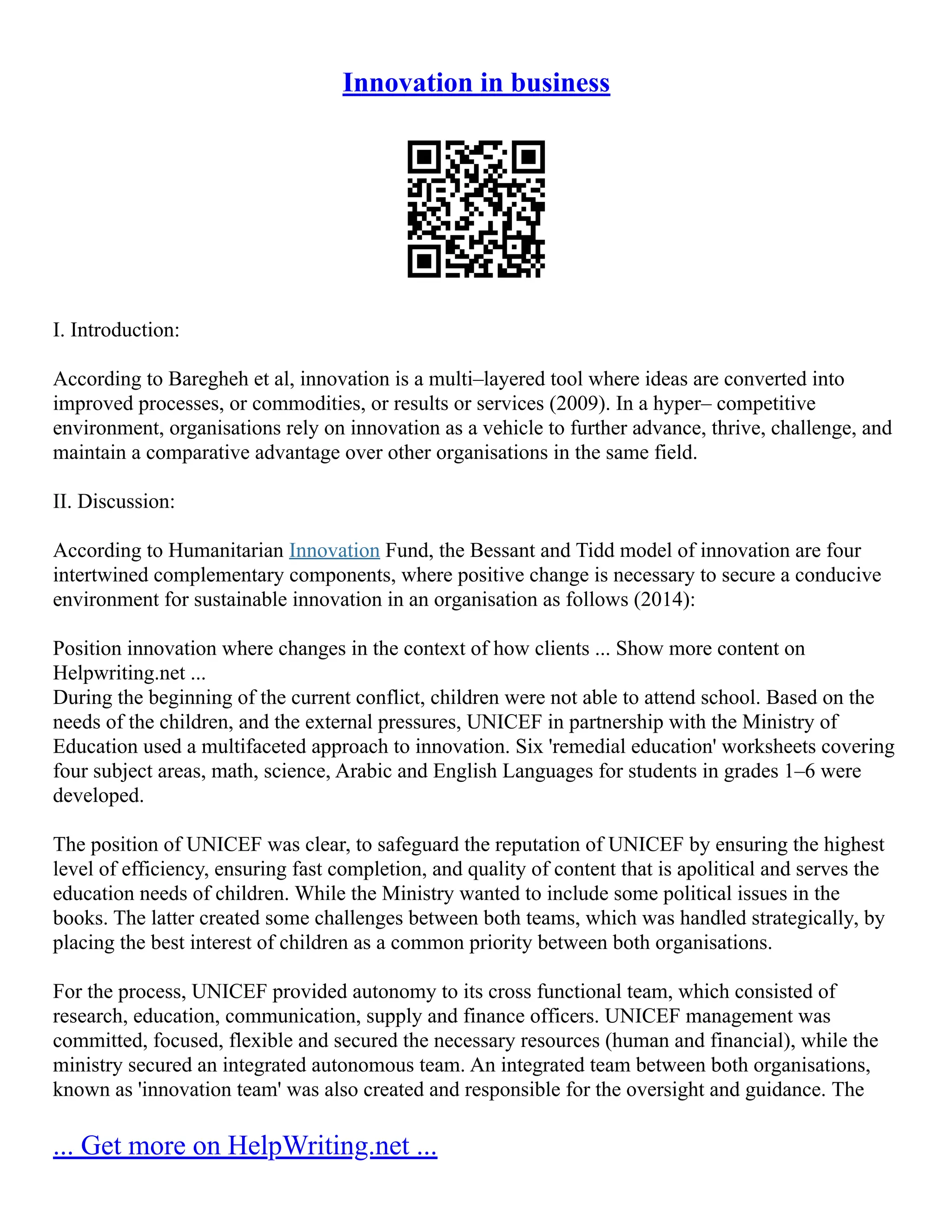 Innovation in business
I. Introduction:
According to Baregheh et al, innovation is a multi–layered tool where ideas are converted into
improved processes, or commodities, or results or services (2009). In a hyper– competitive
environment, organisations rely on innovation as a vehicle to further advance, thrive, challenge, and
maintain a comparative advantage over other organisations in the same field.
II. Discussion:
According to Humanitarian Innovation Fund, the Bessant and Tidd model of innovation are four
intertwined complementary components, where positive change is necessary to secure a conducive
environment for sustainable innovation in an organisation as follows (2014):
Position innovation where changes in the context of how clients ... Show more content on
Helpwriting.net ...
During the beginning of the current conflict, children were not able to attend school. Based on the
needs of the children, and the external pressures, UNICEF in partnership with the Ministry of
Education used a multifaceted approach to innovation. Six 'remedial education' worksheets covering
four subject areas, math, science, Arabic and English Languages for students in grades 1–6 were
developed.
The position of UNICEF was clear, to safeguard the reputation of UNICEF by ensuring the highest
level of efficiency, ensuring fast completion, and quality of content that is apolitical and serves the
education needs of children. While the Ministry wanted to include some political issues in the
books. The latter created some challenges between both teams, which was handled strategically, by
placing the best interest of children as a common priority between both organisations.
For the process, UNICEF provided autonomy to its cross functional team, which consisted of
research, education, communication, supply and finance officers. UNICEF management was
committed, focused, flexible and secured the necessary resources (human and financial), while the
ministry secured an integrated autonomous team. An integrated team between both organisations,
known as 'innovation team' was also created and responsible for the oversight and guidance. The
... Get more on HelpWriting.net ...
 
