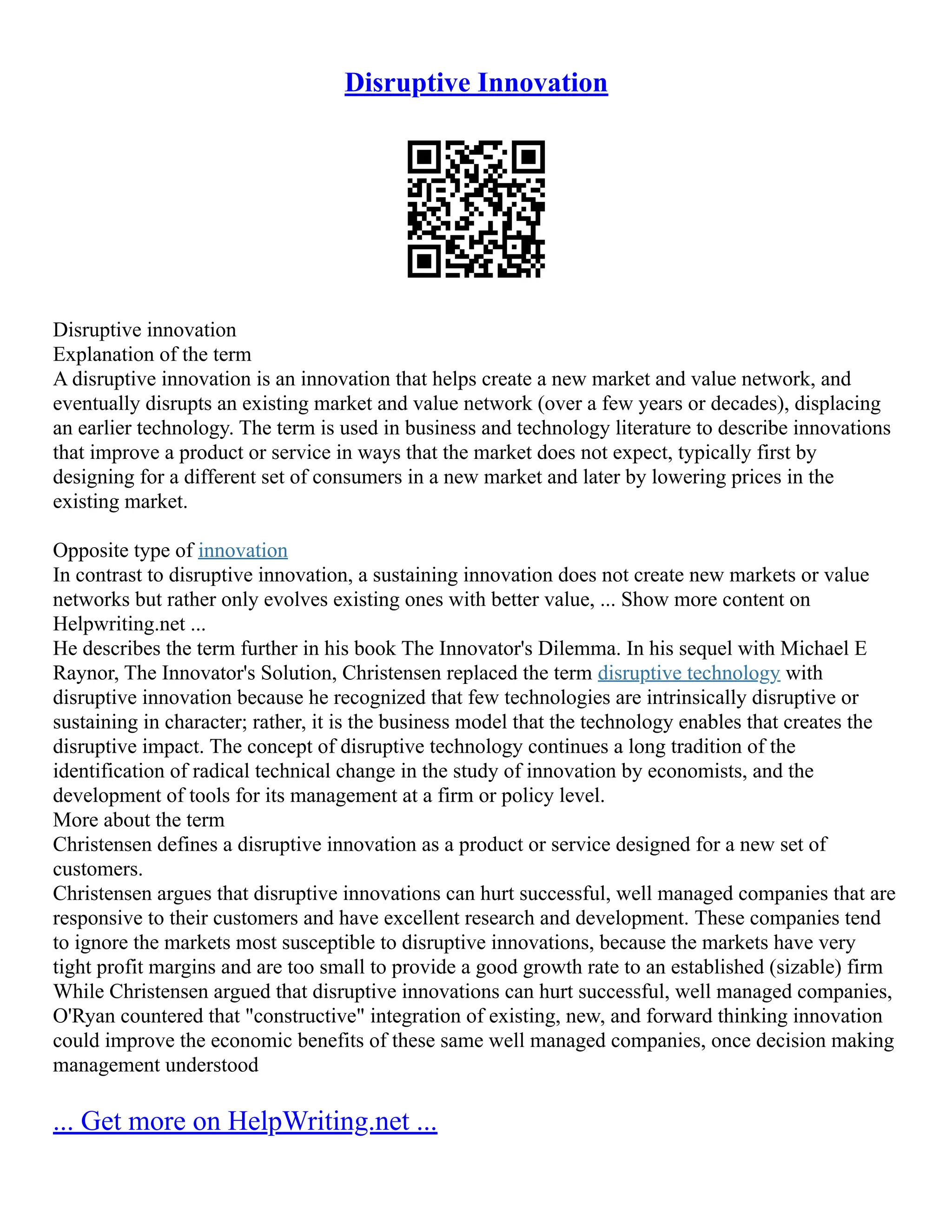 Disruptive Innovation
Disruptive innovation
Explanation of the term
A disruptive innovation is an innovation that helps create a new market and value network, and
eventually disrupts an existing market and value network (over a few years or decades), displacing
an earlier technology. The term is used in business and technology literature to describe innovations
that improve a product or service in ways that the market does not expect, typically first by
designing for a different set of consumers in a new market and later by lowering prices in the
existing market.
Opposite type of innovation
In contrast to disruptive innovation, a sustaining innovation does not create new markets or value
networks but rather only evolves existing ones with better value, ... Show more content on
Helpwriting.net ...
He describes the term further in his book The Innovator's Dilemma. In his sequel with Michael E
Raynor, The Innovator's Solution, Christensen replaced the term disruptive technology with
disruptive innovation because he recognized that few technologies are intrinsically disruptive or
sustaining in character; rather, it is the business model that the technology enables that creates the
disruptive impact. The concept of disruptive technology continues a long tradition of the
identification of radical technical change in the study of innovation by economists, and the
development of tools for its management at a firm or policy level.
More about the term
Christensen defines a disruptive innovation as a product or service designed for a new set of
customers.
Christensen argues that disruptive innovations can hurt successful, well managed companies that are
responsive to their customers and have excellent research and development. These companies tend
to ignore the markets most susceptible to disruptive innovations, because the markets have very
tight profit margins and are too small to provide a good growth rate to an established (sizable) firm
While Christensen argued that disruptive innovations can hurt successful, well managed companies,
O'Ryan countered that "constructive" integration of existing, new, and forward thinking innovation
could improve the economic benefits of these same well managed companies, once decision making
management understood
... Get more on HelpWriting.net ...
 