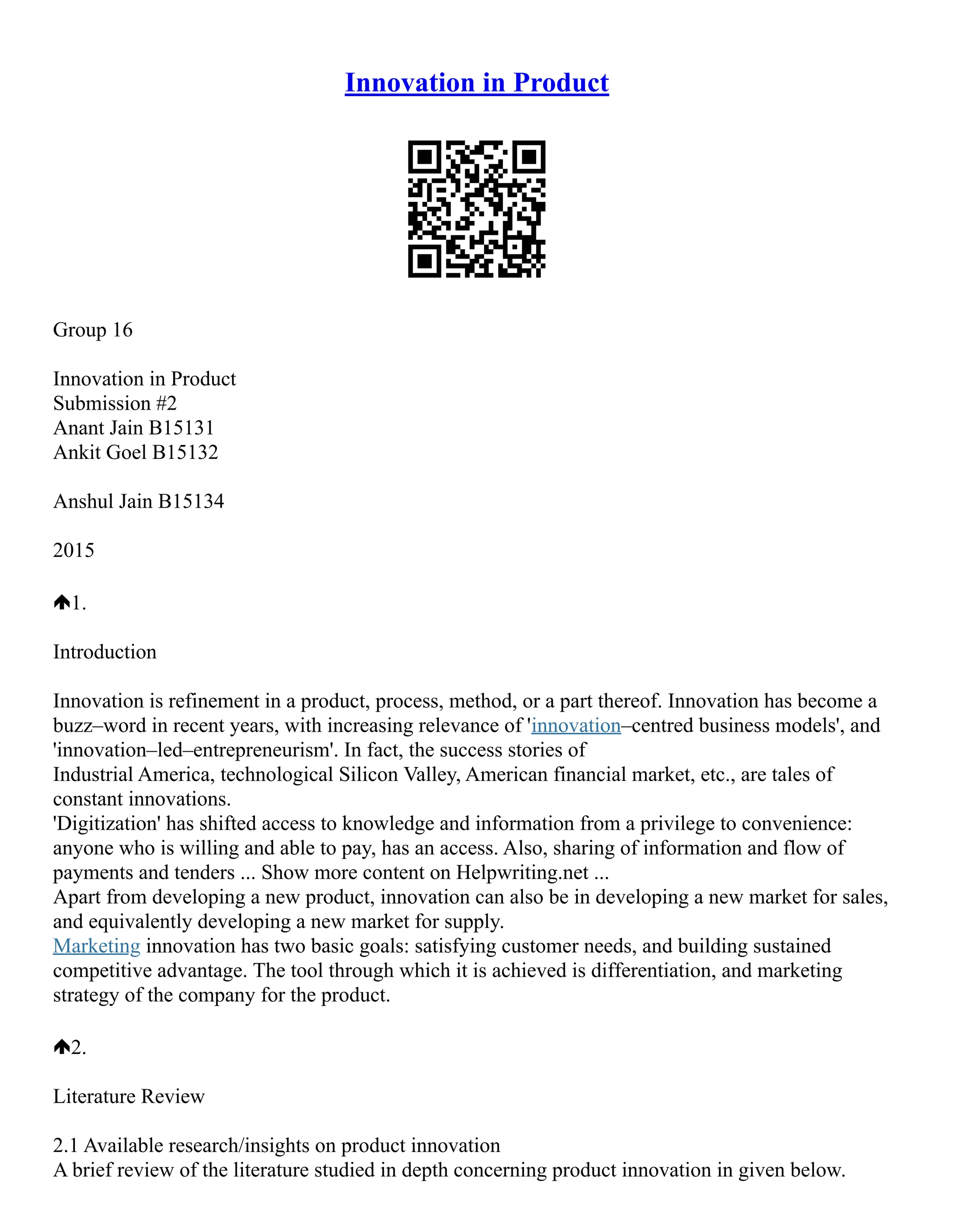 Innovation in Product
Group 16
Innovation in Product
Submission #2
Anant Jain B15131
Ankit Goel B15132
Anshul Jain B15134
2015
1.
Introduction
Innovation is refinement in a product, process, method, or a part thereof. Innovation has become a
buzz–word in recent years, with increasing relevance of 'innovation–centred business models', and
'innovation–led–entrepreneurism'. In fact, the success stories of
Industrial America, technological Silicon Valley, American financial market, etc., are tales of
constant innovations.
'Digitization' has shifted access to knowledge and information from a privilege to convenience:
anyone who is willing and able to pay, has an access. Also, sharing of information and flow of
payments and tenders ... Show more content on Helpwriting.net ...
Apart from developing a new product, innovation can also be in developing a new market for sales,
and equivalently developing a new market for supply.
Marketing innovation has two basic goals: satisfying customer needs, and building sustained
competitive advantage. The tool through which it is achieved is differentiation, and marketing
strategy of the company for the product.
2.
Literature Review
2.1 Available research/insights on product innovation
A brief review of the literature studied in depth concerning product innovation in given below.
 