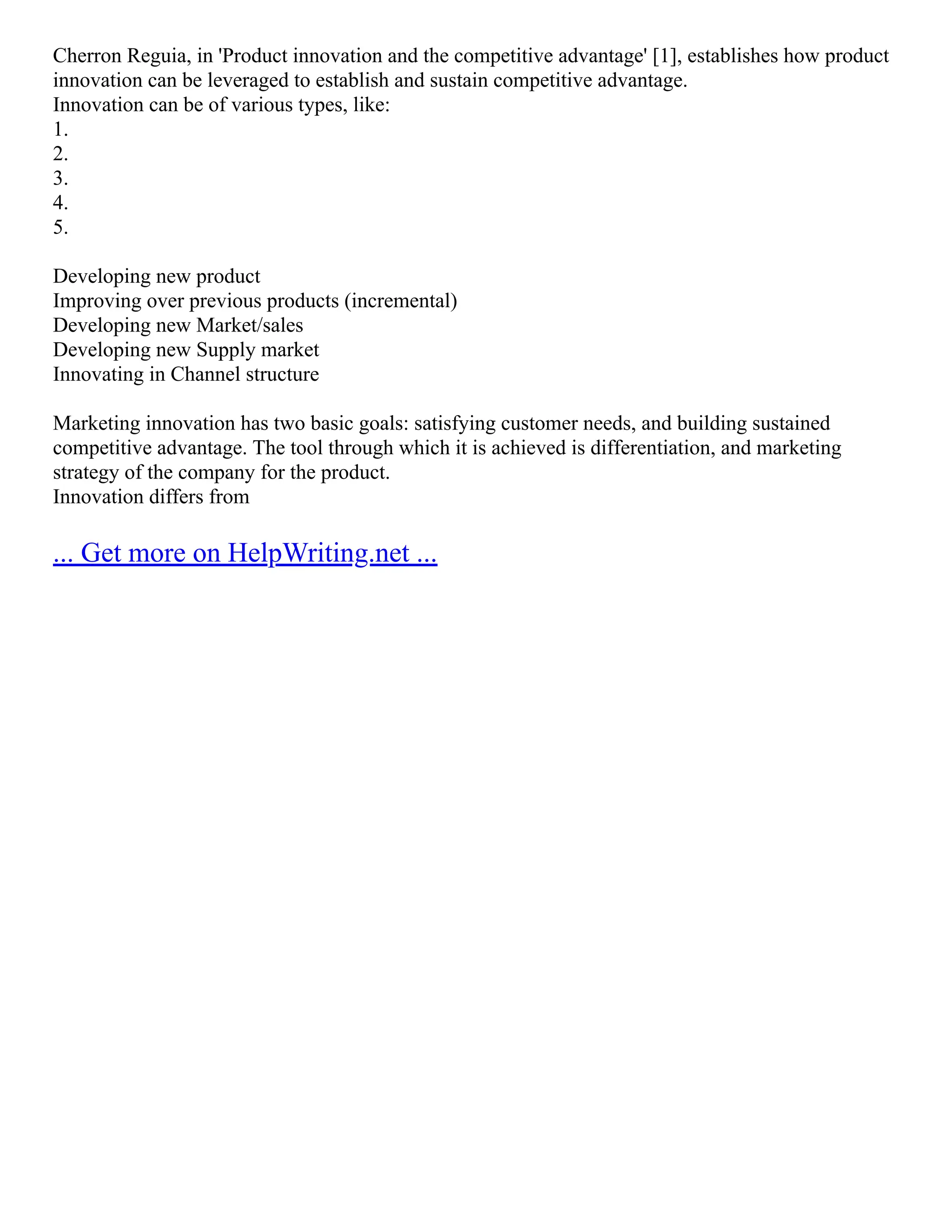 Cherron Reguia, in 'Product innovation and the competitive advantage' [1], establishes how product
innovation can be leveraged to establish and sustain competitive advantage.
Innovation can be of various types, like:
1.
2.
3.
4.
5.
Developing new product
Improving over previous products (incremental)
Developing new Market/sales
Developing new Supply market
Innovating in Channel structure
Marketing innovation has two basic goals: satisfying customer needs, and building sustained
competitive advantage. The tool through which it is achieved is differentiation, and marketing
strategy of the company for the product.
Innovation differs from
... Get more on HelpWriting.net ...
 
