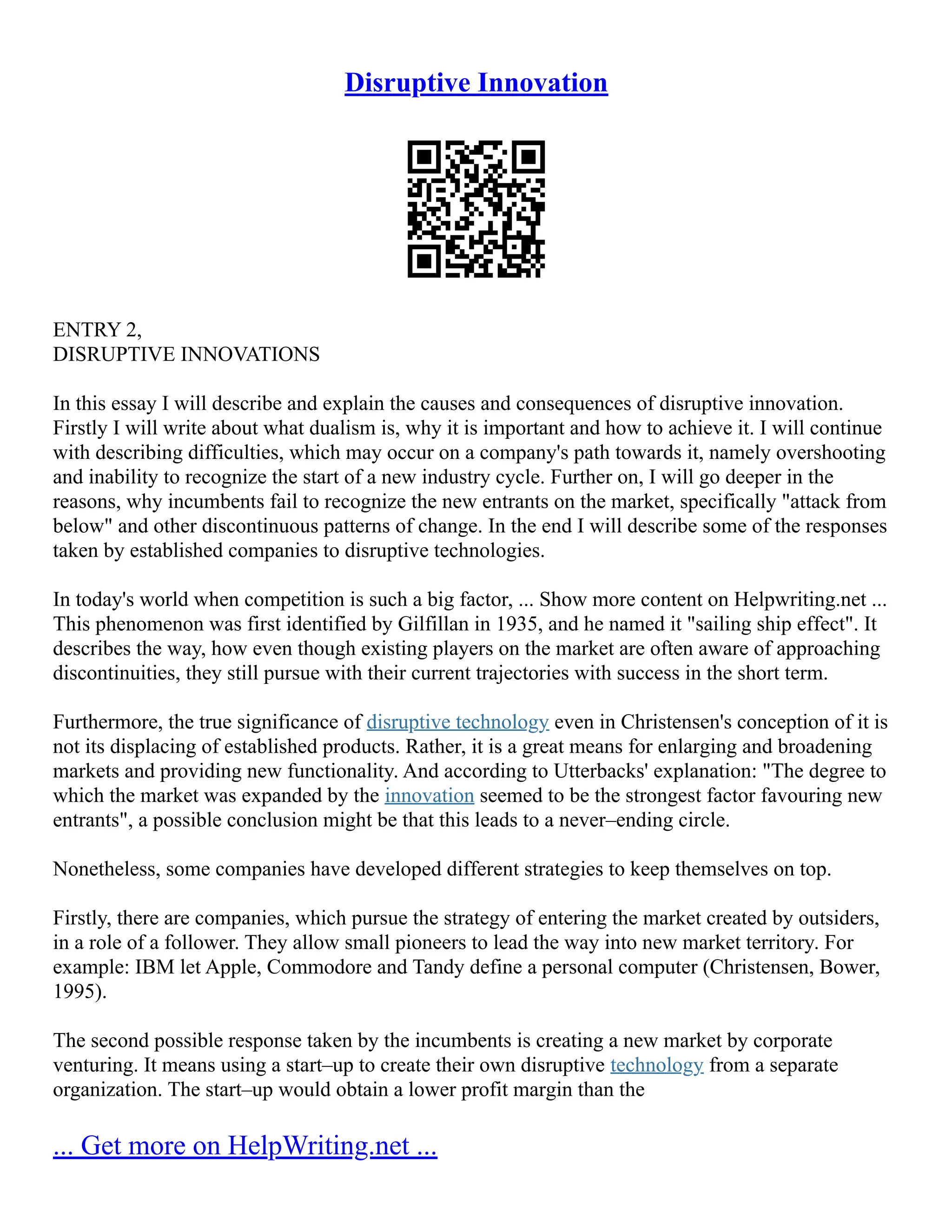 Disruptive Innovation
ENTRY 2,
DISRUPTIVE INNOVATIONS
In this essay I will describe and explain the causes and consequences of disruptive innovation.
Firstly I will write about what dualism is, why it is important and how to achieve it. I will continue
with describing difficulties, which may occur on a company's path towards it, namely overshooting
and inability to recognize the start of a new industry cycle. Further on, I will go deeper in the
reasons, why incumbents fail to recognize the new entrants on the market, specifically "attack from
below" and other discontinuous patterns of change. In the end I will describe some of the responses
taken by established companies to disruptive technologies.
In today's world when competition is such a big factor, ... Show more content on Helpwriting.net ...
This phenomenon was first identified by Gilfillan in 1935, and he named it "sailing ship effect". It
describes the way, how even though existing players on the market are often aware of approaching
discontinuities, they still pursue with their current trajectories with success in the short term.
Furthermore, the true significance of disruptive technology even in Christensen's conception of it is
not its displacing of established products. Rather, it is a great means for enlarging and broadening
markets and providing new functionality. And according to Utterbacks' explanation: "The degree to
which the market was expanded by the innovation seemed to be the strongest factor favouring new
entrants", a possible conclusion might be that this leads to a never–ending circle.
Nonetheless, some companies have developed different strategies to keep themselves on top.
Firstly, there are companies, which pursue the strategy of entering the market created by outsiders,
in a role of a follower. They allow small pioneers to lead the way into new market territory. For
example: IBM let Apple, Commodore and Tandy define a personal computer (Christensen, Bower,
1995).
The second possible response taken by the incumbents is creating a new market by corporate
venturing. It means using a start–up to create their own disruptive technology from a separate
organization. The start–up would obtain a lower profit margin than the
... Get more on HelpWriting.net ...
 