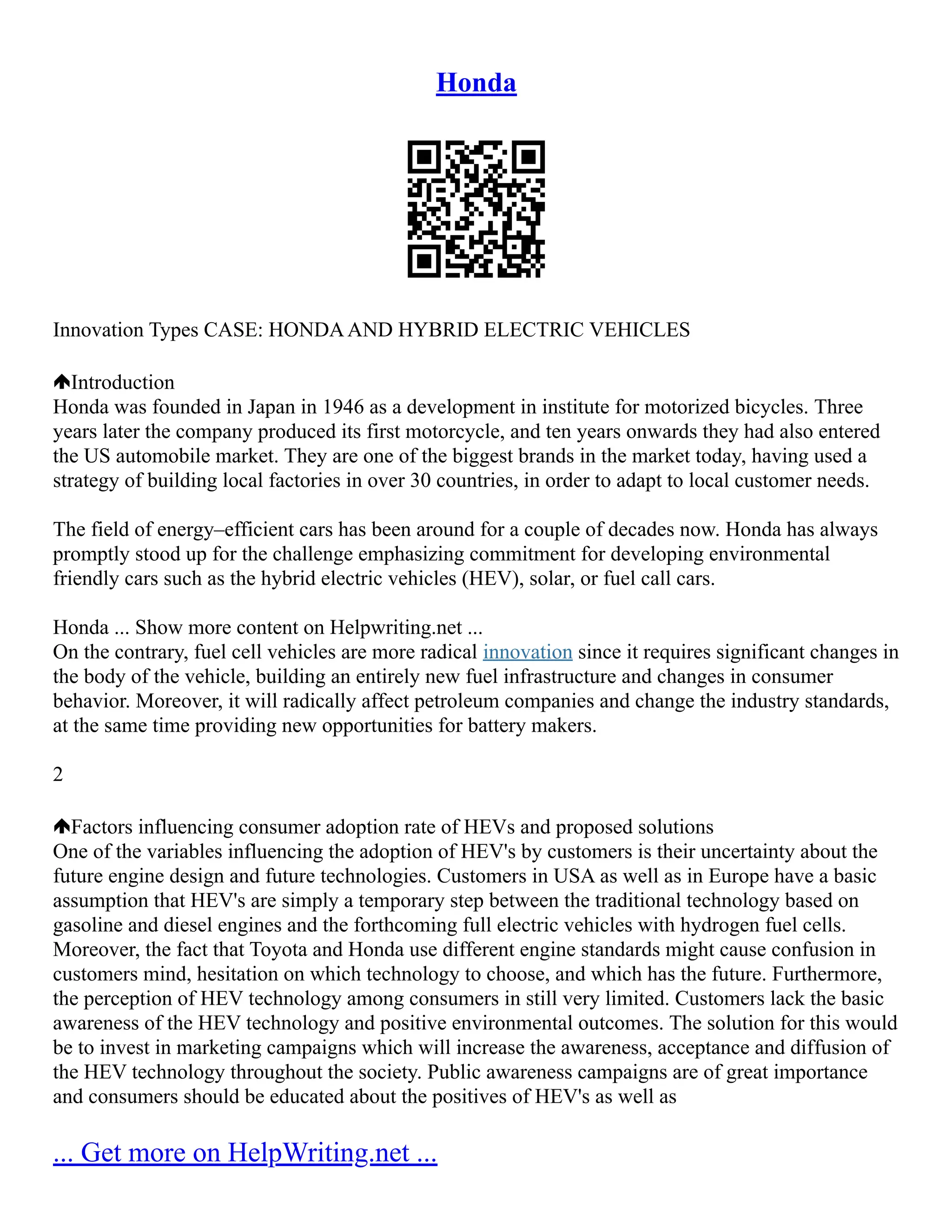 Honda
Innovation Types CASE: HONDAAND HYBRID ELECTRIC VEHICLES
Introduction
Honda was founded in Japan in 1946 as a development in institute for motorized bicycles. Three
years later the company produced its first motorcycle, and ten years onwards they had also entered
the US automobile market. They are one of the biggest brands in the market today, having used a
strategy of building local factories in over 30 countries, in order to adapt to local customer needs.
The field of energy–efficient cars has been around for a couple of decades now. Honda has always
promptly stood up for the challenge emphasizing commitment for developing environmental
friendly cars such as the hybrid electric vehicles (HEV), solar, or fuel call cars.
Honda ... Show more content on Helpwriting.net ...
On the contrary, fuel cell vehicles are more radical innovation since it requires significant changes in
the body of the vehicle, building an entirely new fuel infrastructure and changes in consumer
behavior. Moreover, it will radically affect petroleum companies and change the industry standards,
at the same time providing new opportunities for battery makers.
2
Factors influencing consumer adoption rate of HEVs and proposed solutions
One of the variables influencing the adoption of HEV's by customers is their uncertainty about the
future engine design and future technologies. Customers in USA as well as in Europe have a basic
assumption that HEV's are simply a temporary step between the traditional technology based on
gasoline and diesel engines and the forthcoming full electric vehicles with hydrogen fuel cells.
Moreover, the fact that Toyota and Honda use different engine standards might cause confusion in
customers mind, hesitation on which technology to choose, and which has the future. Furthermore,
the perception of HEV technology among consumers in still very limited. Customers lack the basic
awareness of the HEV technology and positive environmental outcomes. The solution for this would
be to invest in marketing campaigns which will increase the awareness, acceptance and diffusion of
the HEV technology throughout the society. Public awareness campaigns are of great importance
and consumers should be educated about the positives of HEV's as well as
... Get more on HelpWriting.net ...
 