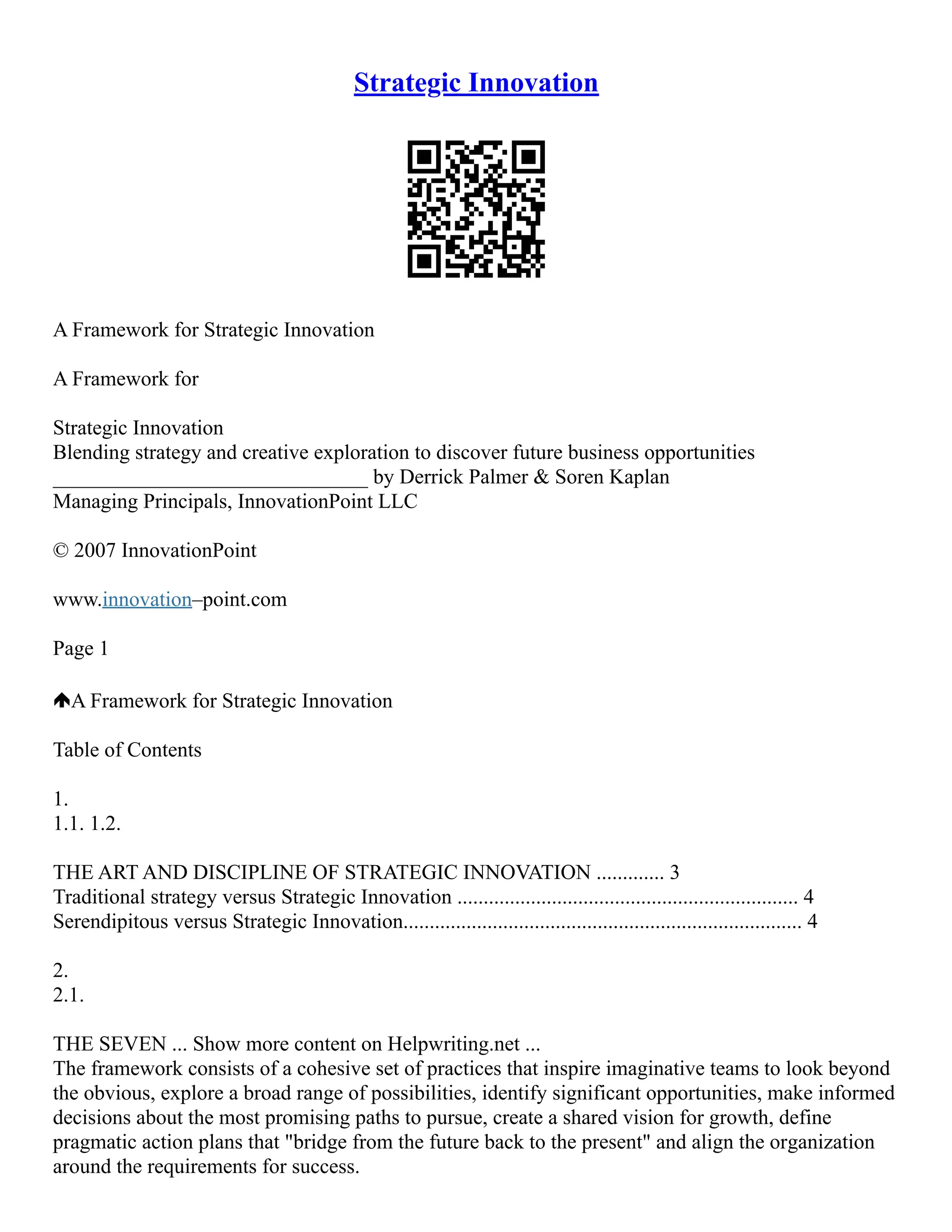 Strategic Innovation
A Framework for Strategic Innovation
A Framework for
Strategic Innovation
Blending strategy and creative exploration to discover future business opportunities
______________________________ by Derrick Palmer & Soren Kaplan
Managing Principals, InnovationPoint LLC
© 2007 InnovationPoint
www.innovation–point.com
Page 1
A Framework for Strategic Innovation
Table of Contents
1.
1.1. 1.2.
THE ART AND DISCIPLINE OF STRATEGIC INNOVATION ............. 3
Traditional strategy versus Strategic Innovation ................................................................. 4
Serendipitous versus Strategic Innovation............................................................................ 4
2.
2.1.
THE SEVEN ... Show more content on Helpwriting.net ...
The framework consists of a cohesive set of practices that inspire imaginative teams to look beyond
the obvious, explore a broad range of possibilities, identify significant opportunities, make informed
decisions about the most promising paths to pursue, create a shared vision for growth, define
pragmatic action plans that "bridge from the future back to the present" and align the organization
around the requirements for success.
 