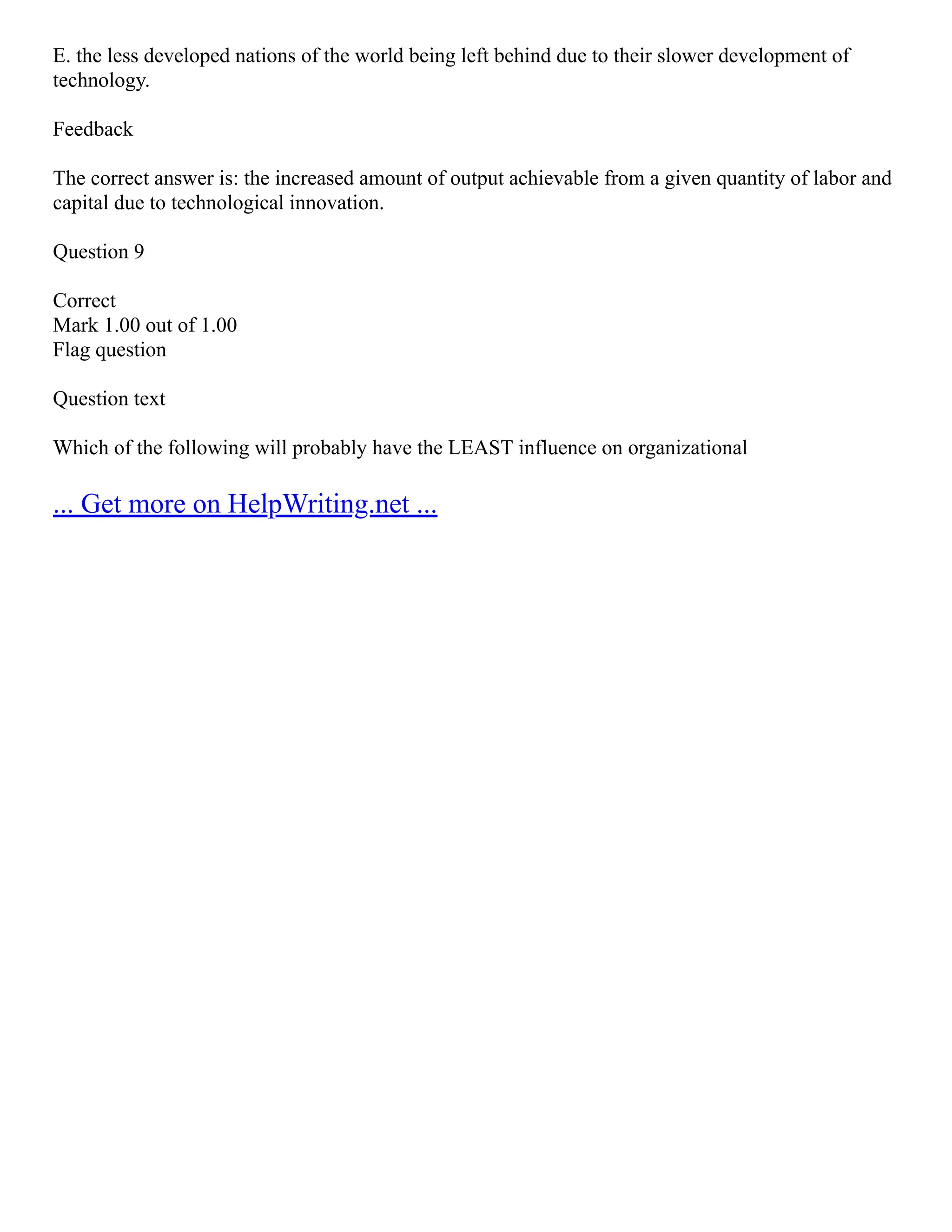 E. the less developed nations of the world being left behind due to their slower development of
technology.
Feedback
The correct answer is: the increased amount of output achievable from a given quantity of labor and
capital due to technological innovation.
Question 9
Correct
Mark 1.00 out of 1.00
Flag question
Question text
Which of the following will probably have the LEAST influence on organizational
... Get more on HelpWriting.net ...
 