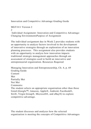 Innovation and Competitive Advantage Grading Guide
MGT/411 Version 2
2
Individual Assignment: Innovation and Competitive Advantage:
Changing EnvironmentsPurpose of Assignment
The individual assignment due in Week 2 provides students with
an opportunity to analyze factors involved in the development
of innovative strategies through an exploration of an innovation
planning processes. This assignment also provides students
with an opportunity to analyze how innovation impacts
traditional strategic management approaches through am
assessment of strategies used to build an innovative and
entrepreneurial organization. Resources Required
Managing Innovation and Entrepreneurship, Ch. 4, p. 69
Grading Guide
Content
Met
Partially Met
Not Met
Comments:
The student selects an appropriate organization other than those
listed (Google™, Amazon, Apple®, Android, Facebook®,
Siri®, Virgin Group®, Microsoft®, and eBay®) to explore
competitive advantage.
The student discusses and analyzes how the selected
organization is meeting the concepts of Competitive Advantages
 