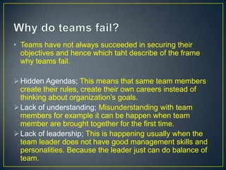 • Teams have not always succeeded in securing their
objectives and hence which taht describe of the frame
why teams fail.
Hidden Agendas; This means that same team members
create their rules, create their own careers instead of
thinking about organization’s goals.
Lack of understanding; Misunderstanding with team
members for example it can be happen when team
member are brought together for the first time.
Lack of leadership; This is happening usually when the
team leader does not have good management skills and
personalities. Because the leader just can do balance of
team.
 