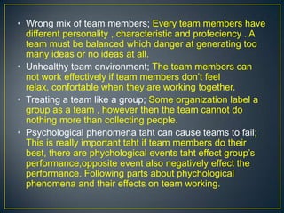 • Wrong mix of team members; Every team members have
different personality , characteristic and profeciency . A
team must be balanced which danger at generating too
many ideas or no ideas at all.
• Unhealthy team environment; The team members can
not work effectively if team members don’t feel
relax, confortable when they are working together.
• Treating a team like a group; Some organization label a
group as a team , however then the team cannot do
nothing more than collecting people.
• Psychological phenomena taht can cause teams to fail;
This is really important taht if team members do their
best, there are phychological events taht effect group’s
performance,opposite event also negatively effect the
performance. Following parts about phychological
phenomena and their effects on team working.
 