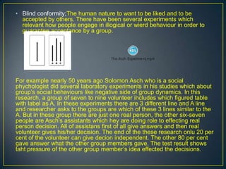 • Blind conformity;The human nature to want to be liked and to be
accepted by others. There have been several experiments which
relevant how people engage in illogical or wierd behaviour in order to
guarantee acceptance by a group.
For example nearly 50 years ago Solomon Asch who is a social
phychologist did several laboratory experiments in his studies which about
group’s social behaviours like negative side of group dynamics. In this
research, a group of seven to nine volunteer includes which figured table
with label as A. In these experiments there are 3 different line and A line
and researcher asks to the groups are which of these 3 lines similar to the
A. But in these group there are just one real person, the other six-seven
people are Asch’s assistants which hey are doing role to effecting real
person decision. All of assistans first of all give answers and then real
volunteer gives his/her decision. The end of the these research onlu 20 per
cent of the volunteer can give decion independent. The other 80 per cent
gave answer what the other group members gave. The test result shows
taht pressure of the other group member’s idea effected the decisions.
 