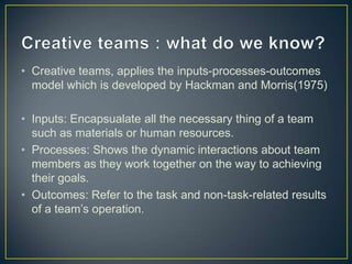 • Creative teams, applies the inputs-processes-outcomes
model which is developed by Hackman and Morris(1975)
• Inputs: Encapsualate all the necessary thing of a team
such as materials or human resources.
• Processes: Shows the dynamic interactions about team
members as they work together on the way to achieving
their goals.
• Outcomes: Refer to the task and non-task-related results
of a team’s operation.
 