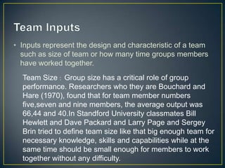 • Inputs represent the design and characteristic of a team
such as size of team or how many time groups members
have worked together.
Team Size : Group size has a critical role of group
performance. Researchers who they are Bouchard and
Hare (1970), found that for team member numbers
five,seven and nine members, the average output was
66,44 and 40.In Standford University classmates Bill
Hewlett and Dave Packard and Larry Page and Sergey
Brin tried to define team size like that big enough team for
necessary knowledge, skills and capabilities while at the
same time should be small enough for members to work
together without any difficulty.
 