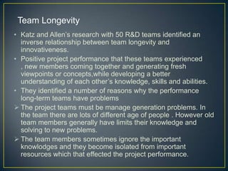 • Katz and Allen’s research with 50 R&D teams identified an
inverse relationship between team longevity and
innovativeness.
• Positive project performance that these teams experienced
, new members coming together and generating fresh
viewpoints or concepts,while developing a better
understanding of each other’s knowledge, skills and abilities.
• They identified a number of reasons why the performance
long-term teams have problems
 The project teams must be manage generation problems. In
the team there are lots of different age of people . However old
team members generally have limits their knowledge and
solving to new problems.
 The team members sometimes ignore the important
knowlodges and they become isolated from important
resources which that effected the project performance.
Team Longevity
 