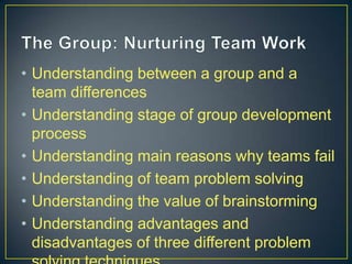 • Understanding between a group and a
team differences
• Understanding stage of group development
process
• Understanding main reasons why teams fail
• Understanding of team problem solving
• Understanding the value of brainstorming
• Understanding advantages and
disadvantages of three different problem
 