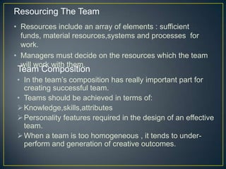 • Resources include an array of elements : sufficient
funds, material resources,systems and processes for
work.
• Managers must decide on the resources which the team
will work with them.
Resourcing The Team
Team Composition
• In the team’s composition has really important part for
creating successful team.
• Teams should be achieved in terms of:
Knowledge,skills,attributes
Personality features required in the design of an effective
team.
When a team is too homogeneous , it tends to under-
perform and generation of creative outcomes.
 