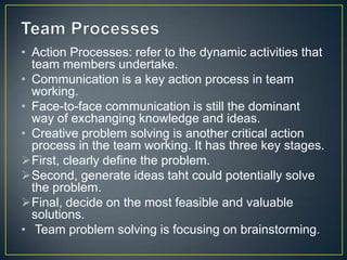• Action Processes: refer to the dynamic activities that
team members undertake.
• Communication is a key action process in team
working.
• Face-to-face communication is still the dominant
way of exchanging knowledge and ideas.
• Creative problem solving is another critical action
process in the team working. It has three key stages.
First, clearly define the problem.
Second, generate ideas taht could potentially solve
the problem.
Final, decide on the most feasible and valuable
solutions.
• Team problem solving is focusing on brainstorming.
 