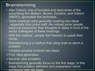 • Alex Osborn, one of founders and executives of the
advertising firm Battern, Barton, Durstine, and Osborn
(BBDO)- generated this technique.
• Team meetings were generally creating new ideas
, especially from junior staff. He noticed junior people
were not expression their thoughts or ideas in front of the
senior colleagues at these meetings.
• With this method , people feel freedom to speak their
minds.
• Brainstorming is a method that using brain to storm a
problem.
• Creative process involves two steps;
First, Idea generation
Second, idea evulation
• Brainstorming generally focus on the first stage. In this
stage that problem definition and preparation which
combining with old ideas.
 