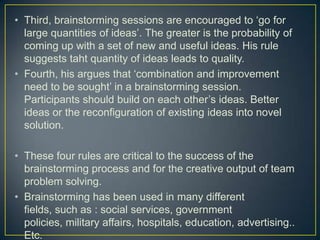 • Third, brainstorming sessions are encouraged to ‘go for
large quantities of ideas’. The greater is the probability of
coming up with a set of new and useful ideas. His rule
suggests taht quantity of ideas leads to quality.
• Fourth, his argues that ‘combination and improvement
need to be sought’ in a brainstorming session.
Participants should build on each other’s ideas. Better
ideas or the reconfiguration of existing ideas into novel
solution.
• These four rules are critical to the success of the
brainstorming process and for the creative output of team
problem solving.
• Brainstorming has been used in many different
fields, such as : social services, government
policies, military affairs, hospitals, education, advertising..
Etc.
 