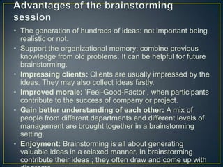 • The generation of hundreds of ideas: not important being
realistic or not.
• Support the organizational memory: combine previous
knowledge from old problems. It can be helpful for future
brainstorming.
• Impressing clients: Clients are usually impressed by the
ideas. They may also collect ideas fastly.
• Improved morale: ’Feel-Good-Factor’, when participants
contribute to the success of company or project.
• Gain better understanding of each other: A mix of
people from different departments and different levels of
management are brought together in a brainstorming
setting.
• Enjoyment: Brainstorming is all about generating
valuable ideas in a relaxed manner. In brainstorming
contribute their ideas ; they often draw and come up with
 