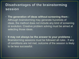 • The generation of ideas without screening them :
Although brainstorming may generate hundreds of
ideas, the method does not include any kind of screening
or evolution. Creative problem solving must be aimed at
selecting those ideas.
• It may not always be the answer to your problems :
Brainstorming sessions must be followed all rules . If any
of conditions are not met, outcome of the session is likely
to be less successful.
 